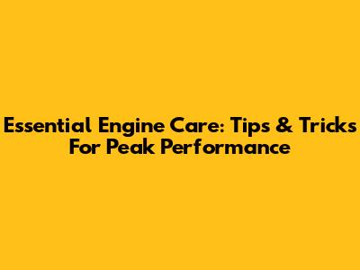 Essential Engine Care: Tips & Tricks For Peak Performance