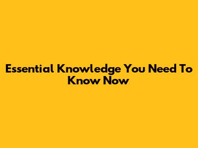 Essential Knowledge You Need To Know Now