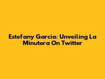 Estefany Garcia: Unveiling La Minutera On Twitter