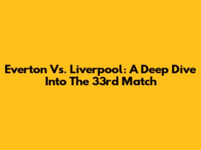 Everton Vs. Liverpool: A Deep Dive Into The 33rd Match