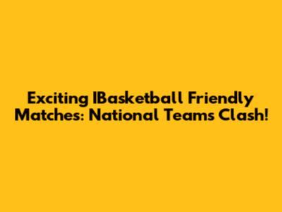 Exciting IBasketball Friendly Matches: National Teams Clash!