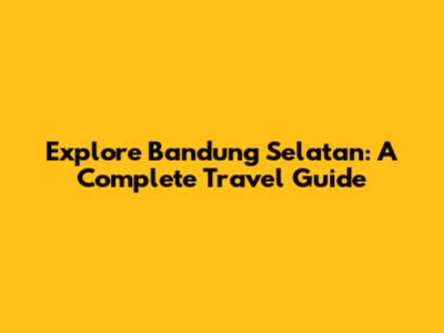 Explore Bandung Selatan: A Complete Travel Guide