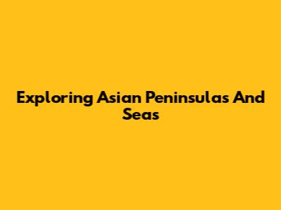 Exploring Asian Peninsulas And Seas
