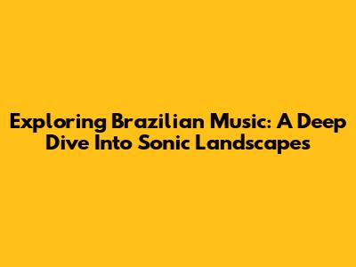 Exploring Brazilian Music: A Deep Dive Into Sonic Landscapes