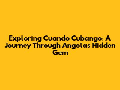 Exploring Cuando Cubango: A Journey Through Angola's Hidden Gem