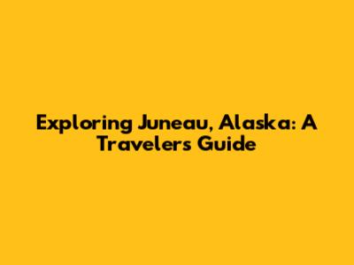 Exploring Juneau, Alaska: A Traveler's Guide
