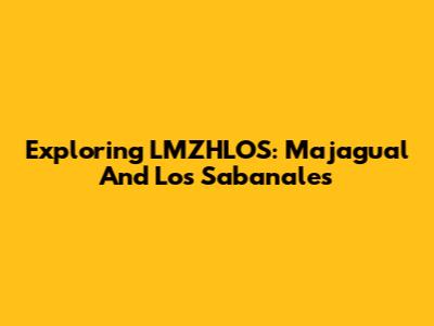 Exploring LMZHLOS: Majagual And Los Sabanales