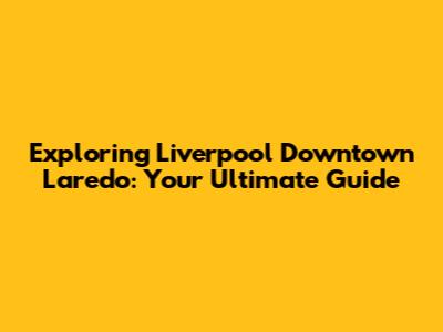 Exploring Liverpool Downtown Laredo: Your Ultimate Guide
