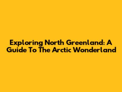 Exploring North Greenland: A Guide To The Arctic Wonderland