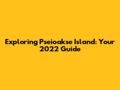 Exploring Pseioakse Island: Your 2022 Guide