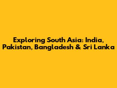 Exploring South Asia: India, Pakistan, Bangladesh & Sri Lanka