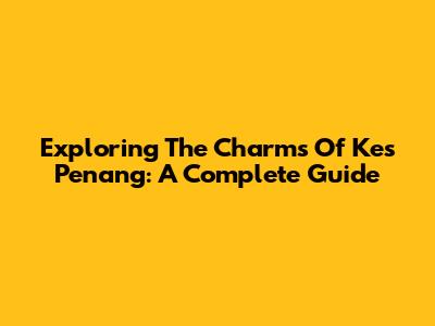 Exploring The Charms Of Kes Penang: A Complete Guide