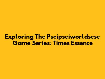 Exploring The Pseipseiworldsese Game Series: Time's Essence