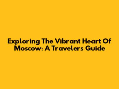 Exploring The Vibrant Heart Of Moscow: A Traveler's Guide