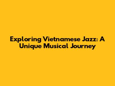 Exploring Vietnamese Jazz: A Unique Musical Journey