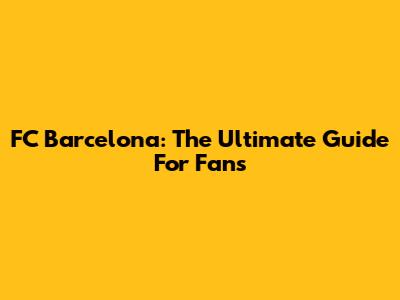FC Barcelona: The Ultimate Guide For Fans