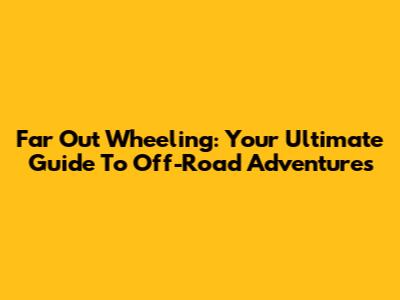 Far Out Wheeling: Your Ultimate Guide To Off-Road Adventures