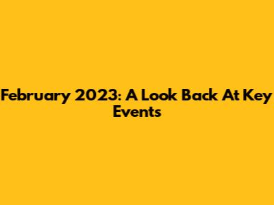February 2023: A Look Back At Key Events