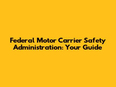 Federal Motor Carrier Safety Administration: Your Guide