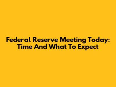 Federal Reserve Meeting Today: Time And What To Expect