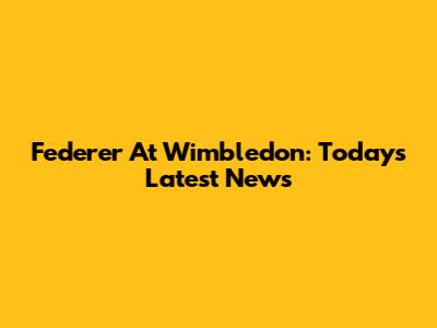Federer At Wimbledon: Today's Latest News