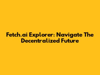 Fetch.ai Explorer: Navigate The Decentralized Future