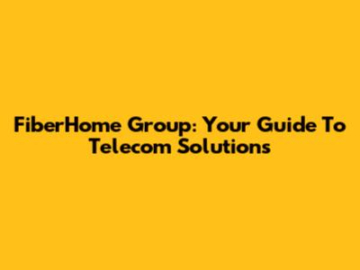 FiberHome Group: Your Guide To Telecom Solutions