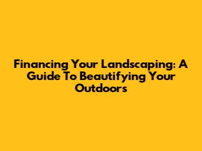 Financing Your Landscaping: A Guide To Beautifying Your Outdoors