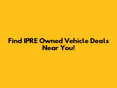 Find IPRE Owned Vehicle Deals Near You!