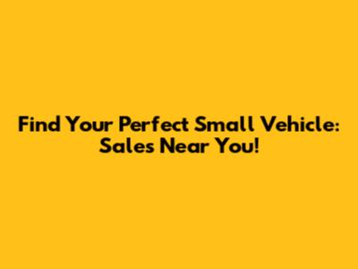 Find Your Perfect Small Vehicle: Sales Near You!