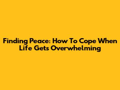 Finding Peace: How To Cope When Life Gets Overwhelming