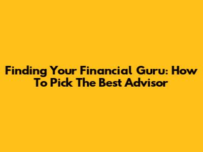 Finding Your Financial Guru: How To Pick The Best Advisor