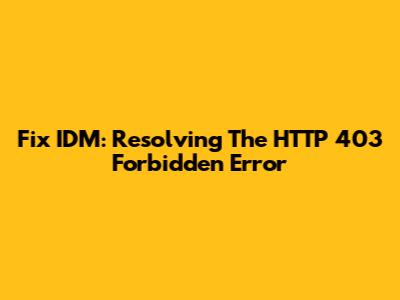 Fix IDM: Resolving The HTTP 403 Forbidden Error