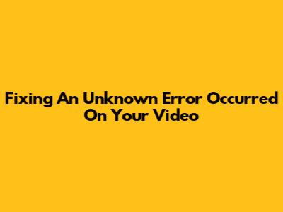 Fixing 'An Unknown Error Occurred' On Your Video
