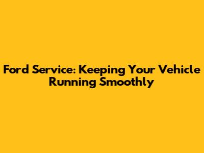 Ford Service: Keeping Your Vehicle Running Smoothly