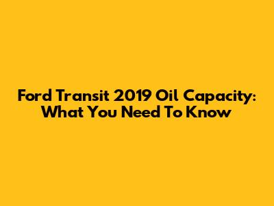 Ford Transit 2019 Oil Capacity: What You Need To Know