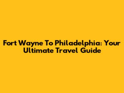 Fort Wayne To Philadelphia: Your Ultimate Travel Guide