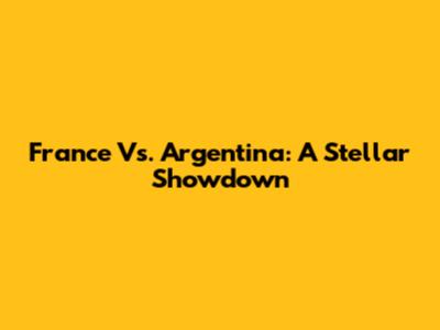 France Vs. Argentina: A Stellar Showdown