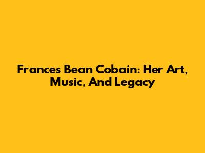 Frances Bean Cobain: Her Art, Music, And Legacy