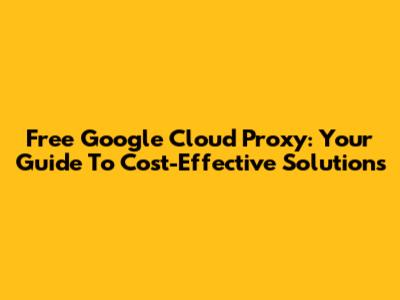 Free Google Cloud Proxy: Your Guide To Cost-Effective Solutions