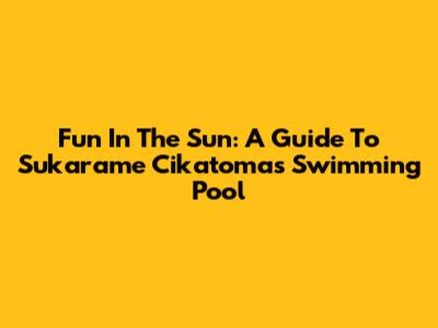 Fun In The Sun: A Guide To Sukarame Cikatomas Swimming Pool