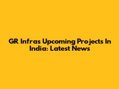GR Infra's Upcoming Projects In India: Latest News