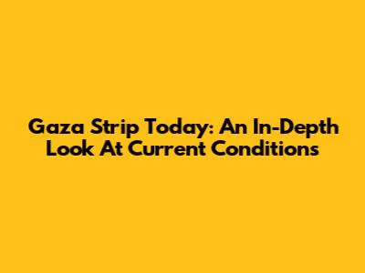 Gaza Strip Today: An In-Depth Look At Current Conditions
