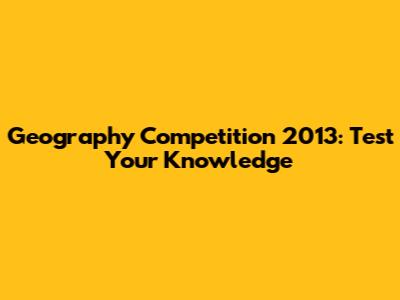 Geography Competition 2013: Test Your Knowledge