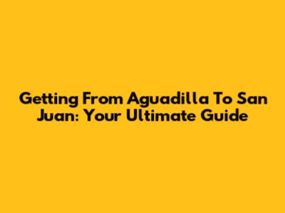 Getting From Aguadilla To San Juan: Your Ultimate Guide