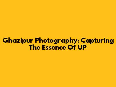 Ghazipur Photography: Capturing The Essence Of UP