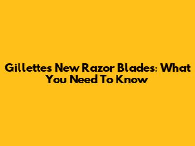Gillette's New Razor Blades: What You Need To Know