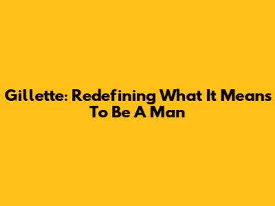 Gillette: Redefining What It Means To Be A Man