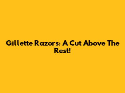 Gillette Razors: A Cut Above The Rest!