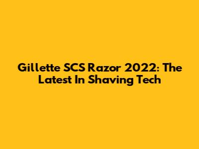 Gillette SCS Razor 2022: The Latest In Shaving Tech
